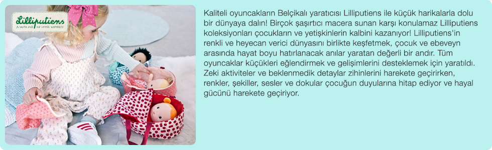 Kaliteli oyuncakların Belçikalı yaratıcısı Lilliputiens ile küçük harikalarla dolu bir dünyaya dalın! Birçok şaşırtıcı macera sunan karşı konulamaz Lilliputiens koleksiyonları çocukların ve yetişkinlerin kalbini kazanıyor! Lilliputiens'in renkli ve heyecan verici dünyasını birlikte keşfetmek, çocuk ve ebeveyn arasında hayat boyu hatırlanacak anılar yaratan değerli bir andır. Tüm oyuncaklar küçükleri eğlendirmek ve gelişimlerini desteklemek için yaratıldı. Zeki aktiviteler ve beklenmedik detaylar zihinlerini harekete geçirirken, renkler, şekiller, sesler ve dokular çocuğun duyularına hitap ediyor ve hayal gücünü harekete geçiriyor.